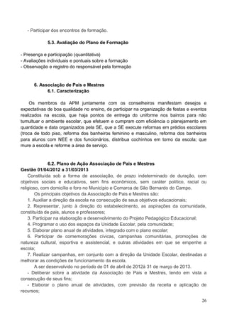 - Participar dos encontros de formação.

            5.3. Avaliação do Plano de Formação

- Presença e participação (quantitativa)
- Avaliações individuais e pontuais sobre a formação
- Observação e registro do responsável pela formação


      6. Associação de Pais e Mestres
            6.1. Caracterização

     Os membros da APM juntamente com os conselheiros manifestam desejos e
expectativas de boa qualidade no ensino, de participar na organização de festas e eventos
realizados na escola, que haja pontos de entrega do uniforme nos bairros para não
tumultuar o ambiente escolar, que efetuem e cumpram com eficiência o planejamento em
quantidade e data organizados pela SE, que a SE execute reformas em prédios escolares
(troca de todo piso, reforma dos banheiros feminino e masculino, reforma dos banheiros
para alunos com NEE e dos funcionários, distribua cochinhos em torno da escola; que
mure a escola e reforme a área de serviço.


               6.2. Plano de Ação Associação de Pais e Mestres
Gestão 01/04/2012 a 31/03/2013
    Constituída sob a forma de associação, de prazo indeterminado de duração, com
objetivos sociais e educativos, sem fins econômicos, sem caráter político, racial ou
religioso, com domicílio e foro no Município e Comarca de São Bernardo do Campo.
        Os principais objetivos da Associação de Pais e Mestres são:
    1. Auxiliar a direção da escola na consecução de seus objetivos educacionais;
    2. Representar, junto à direção do estabelecimento, as aspirações da comunidade,
constituída de pais, alunos e professores;
    3. Participar na elaboração e desenvolvimento do Projeto Pedagógico Educacional;
    4. Programar o uso dos espaços da Unidade Escolar, pela comunidade;
    5. Elaborar plano anual de atividades, integrado com o plano escolar;
    6. Participar de comemorações cívicas, campanhas comunitárias, promoções de
natureza cultural, esportiva e assistencial, e outras atividades em que se empenhe a
escola;
    7. Realizar campanhas, em conjunto com a direção da Unidade Escolar, destinadas a
melhorar as condições de funcionamento da escola.
        A ser desenvolvido no período de 01 de abril de 2012à 31 de março de 2013.
    - Deliberar sobre a atividade da Associação de Pais e Mestres, tendo em vista a
consecução de seus fins;
    - Elaborar o plano anual de atividades, com previsão da receita e aplicação de
recursos;

                                                                                      26
 