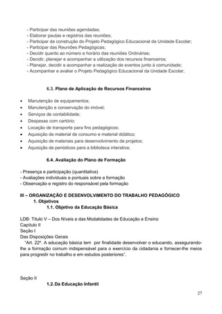 - Participar das reuniões agendadas;
    - Elaborar pautas e registros das reuniões;
    - Participar da construção do Projeto Pedagógico Educacional da Unidade Escolar;
    - Participar das Reuniões Pedagógicas;
    - Decidir quanto ao número e horário das reuniões Ordinárias;
    - Decidir, planejar e acompanhar a utilização dos recursos financeiros;
    - Planejar, decidir e acompanhar a realização de eventos junto à comunidade;
    - Acompanhar e avaliar o Projeto Pedagógico Educacional da Unidade Escolar;


             6.3. Plano de Aplicação de Recursos Financeiros

•   Manutenção de equipamentos;
•   Manutenção e conservação do imóvel;
•   Serviços de contabilidade;
•   Despesas com cartório;
•   Locação de transporte para fins pedagógicos;
•   Aquisição de material de consumo e material didático;
•   Aquisição de materiais para desenvolvimento de projetos;
•   Aquisição de periódicos para a biblioteca interativa;

             6.4. Avaliação do Plano de Formação

- Presença e participação (quantitativa)
- Avaliações individuais e pontuais sobre a formação
- Observação e registro do responsável pela formação

III – ORGANIZAÇÃO E DESENVOLVIMENTO DO TRABALHO PEDAGÓGICO
       1. Objetivos
             1.1. Objetivo da Educação Básica

LDB: Título V – Dos Níveis e das Modalidades de Educação e Ensino
Capítulo II
Seção I
Das Disposições Gerais
  “Art. 22º. A educação básica tem por finalidade desenvolver o educando, assegurando-
lhe a formação comum indispensável para o exercício da cidadania e fornecer-lhe meios
para progredir no trabalho e em estudos posteriores”.




Seção II
             1.2. Da Educação Infantil

                                                                                       27
 