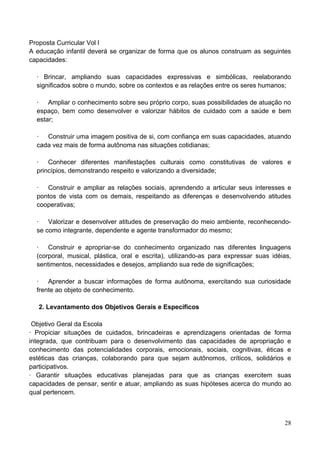 Proposta Curricular Vol l
A educação infantil deverá se organizar de forma que os alunos construam as seguintes
capacidades:

  ∙ Brincar, ampliando suas capacidades expressivas e simbólicas, reelaborando
  significados sobre o mundo, sobre os contextos e as relações entre os seres humanos;

  ∙ Ampliar o conhecimento sobre seu próprio corpo, suas possibilidades de atuação no
  espaço, bem como desenvolver e valorizar hábitos de cuidado com a saúde e bem
  estar;

  ∙ Construir uma imagem positiva de si, com confiança em suas capacidades, atuando
  cada vez mais de forma autônoma nas situações cotidianas;

  ∙ Conhecer diferentes manifestações culturais como constitutivas de valores e
  princípios, demonstrando respeito e valorizando a diversidade;

  ∙ Construir e ampliar as relações sociais, aprendendo a articular seus interesses e
  pontos de vista com os demais, respeitando as diferenças e desenvolvendo atitudes
  cooperativas;

  ∙ Valorizar e desenvolver atitudes de preservação do meio ambiente, reconhecendo-
  se como integrante, dependente e agente transformador do mesmo;

  ∙ Construir e apropriar-se do conhecimento organizado nas diferentes linguagens
  (corporal, musical, plástica, oral e escrita), utilizando-as para expressar suas idéias,
  sentimentos, necessidades e desejos, ampliando sua rede de significações;

  ∙ Aprender a buscar informações de forma autônoma, exercitando sua curiosidade
  frente ao objeto de conhecimento.

   2. Levantamento dos Objetivos Gerais e Específicos

 Objetivo Geral da Escola
∙ Propiciar situações de cuidados, brincadeiras e aprendizagens orientadas de forma
integrada, que contribuam para o desenvolvimento das capacidades de apropriação e
conhecimento das potencialidades corporais, emocionais, sociais, cognitivas, éticas e
estéticas das crianças, colaborando para que sejam autônomos, críticos, solidários e
participativos.
∙ Garantir situações educativas planejadas para que as crianças exercitem suas
capacidades de pensar, sentir e atuar, ampliando as suas hipóteses acerca do mundo ao
qual pertencem.



                                                                                       28
 