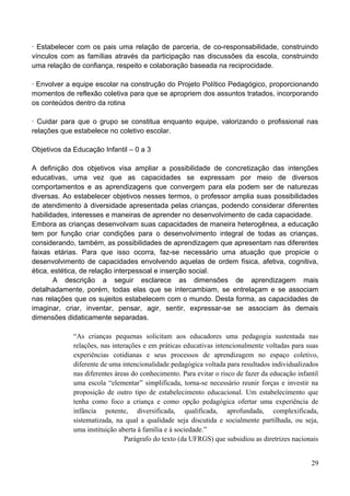 ∙ Estabelecer com os pais uma relação de parceria, de co-responsabilidade, construindo
vínculos com as famílias através da participação nas discussões da escola, construindo
uma relação de confiança, respeito e colaboração baseada na reciprocidade.

∙ Envolver a equipe escolar na construção do Projeto Político Pedagógico, proporcionando
momentos de reflexão coletiva para que se apropriem dos assuntos tratados, incorporando
os conteúdos dentro da rotina

∙ Cuidar para que o grupo se constitua enquanto equipe, valorizando o profissional nas
relações que estabelece no coletivo escolar.

Objetivos da Educação Infantil – 0 a 3

A definição dos objetivos visa ampliar a possibilidade de concretização das intenções
educativas, uma vez que as capacidades se expressam por meio de diversos
comportamentos e as aprendizagens que convergem para ela podem ser de naturezas
diversas. Ao estabelecer objetivos nesses termos, o professor amplia suas possibilidades
de atendimento à diversidade apresentada pelas crianças, podendo considerar diferentes
habilidades, interesses e maneiras de aprender no desenvolvimento de cada capacidade.
Embora as crianças desenvolvam suas capacidades de maneira heterogênea, a educação
tem por função criar condições para o desenvolvimento integral de todas as crianças,
considerando, também, as possibilidades de aprendizagem que apresentam nas diferentes
faixas etárias. Para que isso ocorra, faz-se necessário uma atuação que propicie o
desenvolvimento de capacidades envolvendo aquelas de ordem física, afetiva, cognitiva,
ética, estética, de relação interpessoal e inserção social.
       A descrição a seguir esclarece as dimensões de aprendizagem mais
detalhadamente, porém, todas elas que se intercambiam, se entrelaçam e se associam
nas relações que os sujeitos estabelecem com o mundo. Desta forma, as capacidades de
imaginar, criar, inventar, pensar, agir, sentir, expressar-se se associam às demais
dimensões didaticamente separadas.

             “As crianças pequenas solicitam aos educadores uma pedagogia sustentada nas
             relações, nas interações e em práticas educativas intencionalmente voltadas para suas
             experiências cotidianas e seus processos de aprendizagem no espaço coletivo,
             diferente de uma intencionalidade pedagógica voltada para resultados individualizados
             nas diferentes áreas do conhecimento. Para evitar o risco de fazer da educação infantil
             uma escola “elementar” simplificada, torna-se necessário reunir forças e investir na
             proposição de outro tipo de estabelecimento educacional. Um estabelecimento que
             tenha como foco a criança e como opção pedagógica ofertar uma experiência de
             infância potente, diversificada, qualificada, aprofundada, complexificada,
             sistematizada, na qual a qualidade seja discutida e socialmente partilhada, ou seja,
             uma instituição aberta à família e à sociedade.”
                                Parágrafo do texto (da UFRGS) que subsidiou as diretrizes nacionais


                                                                                                 29
 