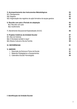 5. Acompanhamento dos Instrumentos Metodológicos                     83
5.1. Planejamento                                                    83
5.2. Registro                                                        83
5.3. Organização dos registros da ação formativa da equipe gestora   83

6. Reunião com pais e Período de adaptação                           83
  6.1. Reunião com pais                                              83
  6.2. Acolhimento                                                   85

7. Atendimento Educacional Especializado (A.E.E)                     86

8. Projetos Coletivos da Unidade Escolar                             87
8.1. Baú de histórias                                                87
8.2. O Nordeste também é aqui!                                       89
8.3. Mostra Cultural e Dia da Família                                90

IV. REFERÊNCIAS                                                      91

V. ANEXOS                                                            91
   1. Descrição da Estrutura Física da Escola                        91
   2. Materiais Pedagógicos e Equipamentos                           92
   3. Calendário Escolar Homologado                                  94




I- Identificação da Unidade Escolar


                                                                          3
 