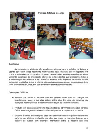 Práticas de leitura e escrita




Justificativa

        As parlendas e adivinhas são excelentes gêneros para o trabalho de Leitura e
Escrita por serem textos facilmente memorizados pelas crianças, que os repetem com
prazer em situações de brincadeiras. Uma vez memorizados, as crianças realizam a leitura
utilizando estratégias de antecipação através de indícios (pistas que favorecem a leitura e
a interpretação do portador e seu conteúdo escrito). Nas propostas de escrita trazem
excelentes resultados, já que a criança não precisa preocupar-se com a produção do texto
(com o que escrever), mas, sim com sistema de escrita (como escrever).


Orientações Didáticas

   a) Sempre que iniciar o trabalho com um gênero, fazer com as crianças um
      levantamento sobre o que elas sabem sobre eles. Em roda de conversa, dar
      exemplos incentivando-as a dizer outros que sejam do seu conhecimento.

   b) Produzir com as crianças uma lista de parlendas (ou adivinhas) conhecidas por elas.
      Deixar essa listagem afixada em local visível para ser acompanhada por todos.

   c) Envolver a família enviando para casa uma pesquisa na qual os pais escrevam uma
      parlenda ou adivinha conhecida por eles. Ao propor a pesquisa deve-se ter o
      cuidado de ilustrar com exemplo, informando sobre o trabalho que será


                                                                                        35
 