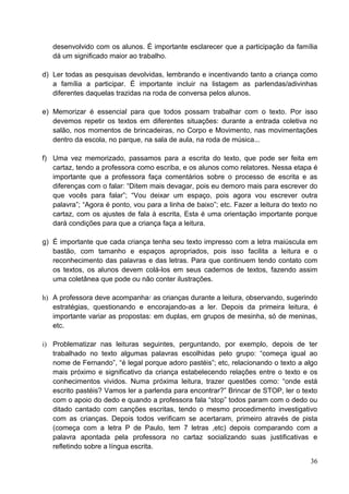 desenvolvido com os alunos. É importante esclarecer que a participação da família
   dá um significado maior ao trabalho.

d) Ler todas as pesquisas devolvidas, lembrando e incentivando tanto a criança como
   a família a participar. É importante incluir na listagem as parlendas/adivinhas
   diferentes daquelas trazidas na roda de conversa pelos alunos.

e) Memorizar é essencial para que todos possam trabalhar com o texto. Por isso
   devemos repetir os textos em diferentes situações: durante a entrada coletiva no
   salão, nos momentos de brincadeiras, no Corpo e Movimento, nas movimentações
   dentro da escola, no parque, na sala de aula, na roda de música...

f) Uma vez memorizado, passamos para a escrita do texto, que pode ser feita em
   cartaz, tendo a professora como escriba, e os alunos como relatores. Nessa etapa é
   importante que a professora faça comentários sobre o processo de escrita e as
   diferenças com o falar: “Ditem mais devagar, pois eu demoro mais para escrever do
   que vocês para falar”; “Vou deixar um espaço, pois agora vou escrever outra
   palavra”; “Agora é ponto, vou para a linha de baixo”; etc. Fazer a leitura do texto no
   cartaz, com os ajustes de fala à escrita, Esta é uma orientação importante porque
   dará condições para que a criança faça a leitura.

g) É importante que cada criança tenha seu texto impresso com a letra maiúscula em
   bastão, com tamanho e espaços apropriados, pois isso facilita a leitura e o
   reconhecimento das palavras e das letras. Para que continuem tendo contato com
   os textos, os alunos devem colá-los em seus cadernos de textos, fazendo assim
   uma coletânea que pode ou não conter ilustrações.

h) A professora deve acompanhar as crianças durante a leitura, observando, sugerindo
   estratégias, questionando e encorajando-as a ler. Depois da primeira leitura, é
   importante variar as propostas: em duplas, em grupos de mesinha, só de meninas,
   etc.

i) Problematizar nas leituras seguintes, perguntando, por exemplo, depois de ter
   trabalhado no texto algumas palavras escolhidas pelo grupo: “começa igual ao
   nome de Fernando”, “é legal porque adoro pastéis”; etc, relacionando o texto a algo
   mais próximo e significativo da criança estabelecendo relações entre o texto e os
   conhecimentos vividos. Numa próxima leitura, trazer questões como: “onde está
   escrito pastéis? Vamos ler a parlenda para encontrar?” Brincar de STOP, ler o texto
   com o apoio do dedo e quando a professora fala “stop” todos param com o dedo ou
   ditado cantado com canções escritas, tendo o mesmo procedimento investigativo
   com as crianças. Depois todos verificam se acertaram, primeiro através de pista
   (começa com a letra P de Paulo, tem 7 letras ,etc) depois comparando com a
   palavra apontada pela professora no cartaz socializando suas justificativas e
   refletindo sobre a língua escrita.

                                                                                      36
 