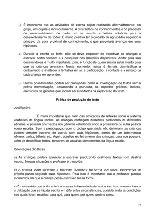 j) É importante que as atividades de escrita sejam realizadas alternadamente: em
      grupo, em duplas e individualmente. A diversidade de conhecimentos e do processo
      de desenvolvimento de cada um na escrita e leitura colabora para o
      desenvolvimento de todos. É muito positivo ter o cuidado de agrupá-los segundo o
      princípio da zona proximal de conhecimento, o que propiciará avanços em suas
      hipóteses.

   k) Durante a escrita do texto, não se deve esquecer de incentivar as crianças a
      escrever como pensam e a pesquisar nos materiais disponíveis. Andar pela sala
      desafiando-as é muito importante, pois, é função de quem ensina estar atento para
      que as crianças avancem. Neste momento, nunca é demais desmistificar o
      certo/errado e enaltecer a tentativa em si, a participação, a vontade e o esforço de
      cada criança em aprender.

   l) Outras possibilidades podem ser planejadas, como a investigação de textos sem a
      prévia memorização, destacando a estrutura, os aspectos gráficos, índices,
      elementos de gêneros que podem ser suscitados na exploração do texto.

                              Prática de produção de texto

Justificativa

                 É muito importante que além das atividades de reflexão sobre o sistema
alfabético da língua escrita, as crianças conheçam diferentes portadores de diferentes
gêneros, e possam criar textos nos gêneros estudados tendo a professora ou outra pessoa
como escriba. Sem a preocupação com o código que ainda não dominam, as crianças
podem também escrever de acordo com suas hipóteses, dentro de um determinado
gênero: cartaz, bilhete, etc. Aqui o objetivo é o letramento das crianças, para que possam,
além de decodificar textos, tornarem-se usuárias competentes da língua escrita.

Orientações Didáticas

a) As crianças podem aprender a escrever produzindo oralmente textos com destino
escrito. Nessas situações o professor é o escriba.

b) A criança pode aprender a escrever fazendo-o da forma que sabe, escrevendo de
próprio punho segundo suas hipóteses. Para isso é importante que o professor planeje
momentos em que a criança possa escrever dessa forma.

c) É necessário que o aluno tenha acesso à diversidade de textos escritos, testemunhando
a utilização que se faz da escrita em diferentes circunstâncias, considerando as condições
nas quais foram escritos: para quê, para quem, por quem, onde e como.


                                                                                        37
 