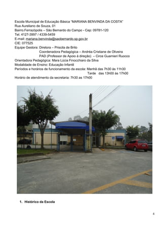 Escola Municipal de Educação Básica “MARIANA BENVINDA DA COSTA”
Rua Aureliano de Souza, 01
Bairro.Ferrazópolis – São Bernardo do Campo - Cep: 09781-120
Tel. 4127-3997 / 4339-5459
E-mail: mariana.benvinda@saobernardo.sp.gov.br
CIE: 077525
Equipe Gestora: Diretora – Priscila de Brito
                 Coordenadora Pedagógica – Andréa Cristiane de Oliveira
                 PAD (Professor de Apoio à direção) – Circe Guarnieri Ruocco
Orientadora Pedagógica: Mara Lúcia Finocchiaro da Silva
Modalidade de Ensino: Educação Infantil
Períodos e horários de funcionamento da escola: Manhã das 7h30 às 11h30
                                                Tarde das 13h00 às 17h00
Horário de atendimento da secretaria: 7h30 as 17h00




   1. Histórico da Escola


                                                                               4
 