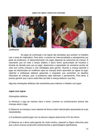 Jogos com regras / sistema de numeração




Justificativa

              Os jogos de construção e de regras são atividades que auxiliam no trabalho
com a área de matemática. Para tanto, é preciso ter intencionalidade e planejamento por
parte da professora. O desenvolvimento nos jogos depende da autonomia da criança. É
importante que em todo o tempo didático o aluno tenha oportunidade de iniciativa e
tomada de decisão para que ao jogar, desenvolva a capacidade de coordenar pontos de
vista com outras crianças e criar estratégias para ganhar. Quando a criança aprende a
jogar as intervenções se modificam após as crianças terem aprendido as regras do jogo,
cabendo à professora elaborar perguntas e propostas que aumentem os desafios
oferecidos às crianças, pois, à professora cabe estimular o pensamento. Para tanto, é
preciso garantir que o aluno saiba falar (ao falar a criança elabora o que fez).

Algumas orientações didáticas são importantes para melhorar o trabalho com jogos.


Jogos com regras

Orientações didáticas

a) Introduzir o jogo de maneira clara e breve. Levantar os conhecimentos prévios das
crianças sobre o jogo.

b) Observar as crianças e seus saberes de forma a fazer intervenções apropriadas às suas
necessidades.

c) A professora poderá jogar com os alunos e depois observá-los a fim de intervir.

d) Observar se o aluno está jogando de modo intuitivo, espacial ou lógico intervindo para
que o aluno avance construindo conhecimentos e aprendizagens significativas.
                                                                                      42
 