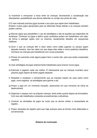 e) Incentivar e enriquecer a troca entre as crianças, favorecendo a socialização das
descobertas, possibilitando aos alunos defender ou corrigir seu ponto de vista.

f) É mais indicado priorizar jogos durante o ano para que sejam bem trabalhados.
Existem muitos jogos apropriados para as diferentes faixas etárias e as crianças também
podem criá-los.

g) Elencar jogos que possibilitem o uso de estratégias e não só aqueles que dependem de
sorte/azar. Conhecer os jogos e definir quais conteúdos podem ser trabalhados com eles,
de forma a planejar ações com os mesmos, escalonando desafios em sequencias
didáticas.

b) Ouvir o que as crianças têm a dizer sobre como estão jogando ou porque jogam
   daquela maneira. Isso faz saber em que etapa elas estão e como podemos desafiá-la.
   Conhecer as crianças para desafiá-las com novas propostas.

c) Pensar em parcerias onde alguns jogam bem e outros não, para que exista cooperação
   cognitiva.

d) Usar estratégias de jogos anteriormente trabalhados para ensinar novos jogos.

e) Estimular a jogarem cada vez melhor. É interessante que as crianças inventem seus
   próprios jogos depois de terem jogado bastante.

f) Respeitar e socializar o conhecimento que as crianças trazem de casa sobre como
   jogar, como registrar, as estratégias para ganhar e etc.

g) Propor o jogo em um momento tranqüilo, observando em que momento da rotina se
   desenvolverá.

h) Organizar o espaço com as próprias crianças, tanto antes quanto depois da brincadeira.
   Com isso são trabalhados conteúdos procedimentais e atitudinais.

i) Conduzir as atividades de jogos de modo que os alunos sintam a necessidade de
   registro.

j) Propor situações de registro para que haja avanços para as formas mais elaboradas e
   convencionais.




                              Sistema de numeração


                                                                                      43
 