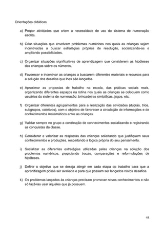 Orientações didáticas

   a) Propor atividades que criem a necessidade de uso do sistema de numeração
      escrita.

   b) Criar situações que envolvam problemas numéricos nos quais as crianças sejam
      incentivadas a buscar estratégias próprias de resolução, socializando-as e
      ampliando possibilidades.

   c) Organizar situações significativas de aprendizagem que considerem as hipóteses
      das crianças sobre os números.

   d) Favorecer e incentivar as crianças a buscarem diferentes materiais e recursos para
      a solução dos desafios que lhes são lançados.

   e) Aproximar as propostas de trabalho na escola, das práticas sociais reais,
      organizando diferentes espaços na rotina nos quais as crianças se coloquem como
      usuárias do sistema de numeração: brincadeiras simbólicas, jogos, etc.

   f) Organizar diferentes agrupamentos para a realização das atividades (duplas, trios,
      subgrupos, coletivos), com o objetivo de favorecer a circulação de informações e de
      conhecimentos matemáticos entre as crianças.

   g) Validar sempre no grupo a construção de conhecimentos socializando e registrando
      as conquistas da classe.

   h) Considerar e valorizar as respostas das crianças solicitando que justifiquem seus
      conhecimentos e produções, respeitando a lógica própria do seu pensamento.

   i) Socializar as diferentes estratégias utilizadas pelas crianças na solução dos
      problemas numéricos, propiciando trocas, comparações e reformulações de
      hipóteses.

   j) Definir o objetivo que se deseja atingir em cada etapa do trabalho para que a
      aprendizagem possa ser avaliada e para que possam ser lançados novos desafios.

   k) Os problemas lançados às crianças precisam promover novos conhecimentos e não
      só fazê-las usar aqueles que já possuem.




                                                                                      44
 