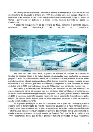 As instalações dos Centros de Convivência refletem a concepção de Política Educacional
da Secretaria de Educação e Cultura em 1989. Concebidos como um espaço integrado de
educação, lazer e cultura, foram construídos o Centro de Convivência D. Jorge, no Areião; o
Centro Convivência do Battistini e a nossa escola, Mariana Benvinda da Costa, no
Ferrazópolis.
      A escola foi inaugurada em 23 de fevereiro de 1992, atendendo à demanda popular,
recebendo        essa        denominação       por       escolha      da        comunidade.




       Nos anos de 1994, 1995, 1996, a quadra de esportes foi utilizada para instalar as
famílias de pessoas desse e de outros bairros, desabrigadas pelas enchentes. A situação
prejudicou muito o funcionamento da EMEB, se por um lado, nos dois primeiros anos nos levou
a produzir projetos educativos discutindo questões do meio ambiente, tipos de moradia, formas
de melhorar a vida do bairro, por outro, acomodou o poder público durante 06 meses. Ao longo
de todo o ano de 1996 foram abrigadas cerca de 200 pessoas e os transtornos inumeráveis.
       Em 2003 a quadra de esportes foi reformada pela Secretaria de Esportes e constitui um
espaço importante para a comunidade que tem atividades desenvolvidas por professores que
lecionam várias modalidades esportivas para os jovens, crianças e ginástica feminina. No início
de 2005 o espaço da quadra foi ocupado novamente para o alojamento de desabrigados pelas
chuvas. As famílias foram levadas para um novo alojamento provisório a partir de abril e a
quadra foi reformada novamente.
       Na trajetória pedagógica da escola, observamos que a partir de 1999 começamos a
elaborar com a denominação de Projeto Pedagógico Educacional o novo norteador para o
trabalho a ser desenvolvido na escola junto a seu entorno. Até então, produzíamos o Plano de
Trabalho Anual no qual constavam aspectos legalmente determinados para o funcionamento da
escola e nos amparávamos pedagogicamente na Proposta Curricular da Rede produzida em
1989. Ressaltamos, ainda, que desde os planos de trabalho produzidos em 1993 registramos


                                                                                             5
 