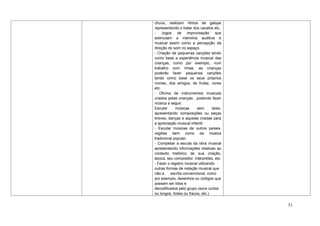 chuva, realizam ritmos de galope
representando o tratar dos cavalos etc.
- Jogos de improvisação que
estimulam a memória auditiva e
musical assim como a percepção da
direção do som no espaço.
- Criação de pequenas canções tendo
como base a experiência musical das
crianças, como por exemplo, num
trabalho com rimas, as crianças
poderão fazer pequenas canções
tendo como base os seus próprios
nomes, dos amigos, de frutas, cores
etc.
- Oficina de instrumentos musicais
criados pelas crianças , podendo fazer
música a seguir.
Escutar      músicas      sem       texto,
apresentando composições ou peças
breves, danças e aquelas criadas para
a apreciação musical infantil.
- Escutar músicas de outros países,
regiões bem como da música
tradicional popular.
- Completar a escuta da obra musical
apresentando informações relativas ao
contexto histórico de sua criação,
época, seu compositor, intérpretes, etc.
- Fazer o registro musical utilizando
outras formas de notação musical que
não a     escrita convencional, como
por exemplo, desenhos ou códigos que
possam ser lidos e
decodificados pelo grupo (sons curtos
ou longos, fortes ou fracos, etc.)


                                             51
 
