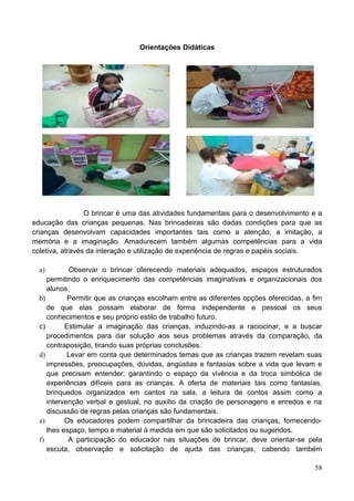 Orientações Didáticas




                 O brincar é uma das atividades fundamentais para o desenvolvimento e a
educação das crianças pequenas. Nas brincadeiras são dadas condições para que as
crianças desenvolvam capacidades importantes tais como a atenção, a imitação, a
memória e a imaginação. Amadurecem também algumas competências para a vida
coletiva, através da interação e utilização de experiência de regras e papéis sociais.

  a)        Observar o brincar oferecendo materiais adequados, espaços estruturados
     permitindo o enriquecimento das competências imaginativas e organizacionais dos
     alunos.
  b)        Permitir que as crianças escolham entre as diferentes opções oferecidas, a fim
     de que elas possam elaborar de forma independente e pessoal os seus
     conhecimentos e seu próprio estilo de trabalho futuro.
  c)       Estimular a imaginação das crianças, induzindo-as a raciocinar, e a buscar
     procedimentos para dar solução aos seus problemas através da comparação, da
     contraposição, tirando suas próprias conclusões.
  d)        Levar em conta que determinados temas que as crianças trazem revelam suas
     impressões, preocupações, dúvidas, angústias e fantasias sobre a vida que levam e
     que precisam entender; garantindo o espaço da vivência e da troca simbólica de
     experiências difíceis para as crianças. A oferta de materiais tais como fantasias,
     brinquedos organizados em cantos na sala, a leitura de contos assim como a
     intervenção verbal e gestual, no auxílio da criação de personagens e enredos e na
     discussão de regras pelas crianças são fundamentais.
  e)       Os educadores podem compartilhar da brincadeira das crianças, fornecendo-
     lhes espaço, tempo e material à medida em que são solicitados ou sugeridos.
  f)        A participação do educador nas situações de brincar, deve orientar-se pela
     escuta, observação e solicitação de ajuda das crianças, cabendo também

                                                                                       58
 