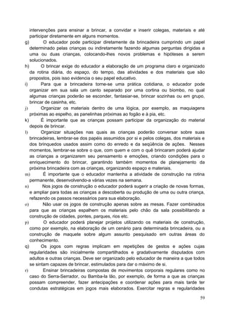 intervenções para ensinar a brincar, a convidar e inserir colegas, materiais e até
   participar diretamente em alguns momentos.
g)         O educador pode participar diretamente da brincadeira cumprindo um papel
   determinado pelas crianças ou indiretamente fazendo algumas perguntas dirigidas a
   uma ou duas crianças, colocando-lhes novos problemas e hipóteses a serem
   solucionados.
h)       O brincar exige do educador a elaboração de um programa claro e organizado
   da rotina diária, do espaço, do tempo, das atividades e dos materiais que são
   propostos, pois isso evidencia o seu papel educativo.
i)       Para que a brincadeira torne-se uma prática cotidiana, o educador pode
   organizar em sua sala um canto separado por uma cortina ou biombo, no qual
   algumas crianças poderão se esconder, fantasiar-se, brincar sozinhas ou em grupo,
   brincar de casinha, etc.
j)       Organizar os materiais dentro de uma lógica, por exemplo, as maquiagens
   próximas ao espelho, as panelinhas próximas ao fogão e à pia, etc.
k)       É importante que as crianças possam participar da organização do material
   depois de brincar.
l)       Organizar situações nas quais as crianças poderão conversar sobre suas
   brincadeiras, lembrar-se dos papéis assumidos por si e pelos colegas, dos materiais e
   dos brinquedos usados assim como do enredo e da seqüência de ações. Nesses
   momentos, lembrar-se sobre o que, com quem e com o quê brincaram poderá ajudar
   as crianças a organizarem seu pensamento e emoções, criando condições para o
   enriquecimento do brincar, garantindo também momentos de planejamento da
   próxima brincadeira com as crianças, organizando espaço e materiais.
m)         É importante que o educador mantenha a atividade de construção na rotina
   permanente, desenvolvendo-a várias vezes na semana.
n)        Nos jogos de construção o educador poderá sugerir a criação de novas formas,
   e ampliar para todas as crianças a descoberta ou produção de uma ou outra criança,
   refazendo os passos necessários para sua elaboração.
o)        Não usar os jogos de construção apenas sobre as mesas. Fazer combinados
   para que as crianças espalhem os materiais pelo chão da sala possibilitando a
   construção de cidades, pontes, parques, rios etc.
p)         O educador poderá planejar projetos utilizando os materiais de construção,
   como por exemplo, na elaboração de um cenário para determinada brincadeira, ou a
   construção de maquete sobre algum assunto pesquisado em outras áreas do
   conhecimento.
q)       Os jogos com regras implicam em repetições de gestos e ações cujas
   regularidades são inicialmente compartilhados e gradativamente disputados com
   adultos e outras crianças. Deve ser organizado pelo educador de maneira a que todos
   se sintam capazes de brincar, estimulados para dar o máximo de si.
r)         Ensinar brincadeiras compostas de movimentos corporais regulares como no
   caso do Serra-Serrador, ou Bamba-la lão, por exemplo, de forma a que as crianças
   possam compreender, fazer antecipações e coordenar ações para mais tarde ter
   condutas estratégicas em jogos mais elaborados. Exercitar regras e regularidades

                                                                                     59
 