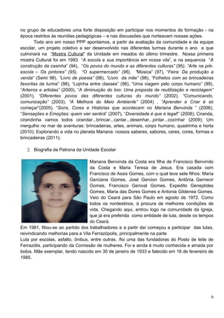 no grupo de educadores uma forte disposição em participar nos momentos de formação - na
época restritos às reuniões pedagógicas – e nas discussões que norteavam nossas ações.
       Todo ano em nosso PPP apontamos, a partir da avaliação da comunidade e da equipe
escolar, um projeto coletivo a ser desenvolvido nas diferentes turmas durante o ano e que
culminará na “Mostra Cultural” da Unidade em meados do último trimestre. Nossa primeira
mostra Cultural foi em 1993 “A escola e sua importância em nossa vila”, e na sequencia “A
construção da casinha” (94), “Os povos do mundo e as diferentes culturas” (95), “Arte na pré-
escola – Os pintores” (95), “O supermercado” (96), “Música” (97), “Feira: Da produção a
venda” (Semi 98), “Livro de poesia” (98), “Livro da mãe” (98), “Folhetos com as brincadeiras
favoritas da turma” (98), “Lojinha entre classes” (98), “Uma viagem pelo corpo humano” (99),
“Arteiros e artistas” (2000), “A diminuição do lixo: Uma proposta de reutilização e reciclagem”
(2001), “Diferentes povos das diferentes culturas do mundo” (2002), “Comunicando,
comunicação” (2003), “A Melhora do Meio Ambiente” (2004) , “Aprender e Criar é só
começar”(2005), “Sons, Cores e Histórias que acontecem no Mariana Benvinda ” (2006),
“Sensações e Emoções: quem vier sentirá” (2007), “Diversidade é que é legal!” (2008); Ciranda,
cirandinha vamos todos cirandar...brincar...cantar...desenhar...pintar...cozinhar (2009); Um
mergulho no mar de aventuras: brincadeiras, artes, animais, corpo humano, quadrinha e horta
(2010); Explorando a vida no planeta Mariana: nossos saberes, sabores, ceres, cores, formas e
brincadeiras (2011);

   2. Biografia da Patrona da Unidade Escolar

                                   Mariana Benvinda da Costa era filha de Francisco Benvindo
                                   da Costa e Maria Teresa de Jesus. Era casada com
                                   Francisco de Assis Gomes, com o qual teve sete filhos: Maria
                                   Gerciana Gomes, José Gercion Gomes, Antônia Gernecir
                                   Gomes, Francisco Genival Gomes. Expedito Geneplides
                                   Gomes, Maria das Dores Gomes e Antonia Gildenea Gomes.
                                   Veio do Ceará para São Paulo em agosto de 1972. Como
                                   todos os nordestinos, à procura de melhores condições de
                                   vida. Chegando aqui, entrou logo na comunidade da Igreja,
                                   que já era preferida como entidade de luta, desde os tempos
                                   do Ceará.
Em 1981, filiou-se ao partido dos trabalhadores e a partir daí começou a participar das lutas,
reivindicando melhorias para a Vila Ferrazópolis, principalmente na parte
Luta por escolas, asfalto, ônibus, entre outras. /foi uma das fundadoras do Posto de leite de
Ferrazólis, participando da Comissão de mulheres. Foi e ainda é muito conhecida e amada por
todos. Mãe exemplar, tendo nascido em 30 de janeiro de 1933 e falecido em 18 de fevereiro de
1985.




                                                                                             6
 