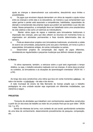 ajuda as crianças a desenvolverem sua auto-estima, descobrindo seus limites e
     possibilidades.
  s)       Os jogos que envolvem disputa demandam um clima de respeito e ajuda mútua
     entre as crianças e entre elas e os educadores, de maneira a que compreendam que
     saber ganhar e perder está associado a competências, habilidades, capacidades de
     atenção e compreensão das próprias regras que podem ser aprendidas e que não são
     inatas. Nessa perspectiva, a competição deve ser trabalhada como uma característica
     da vida coletiva e não como um estímulo ao individualismo.
  t)        Manter vários jogos de regras e materiais para brincadeiras tradicionais à
     disposição das crianças, para que elas utilizem os recursos em momentos livres ou
     organizados em atividades permanentes e fixas durante determinados dias da
     semana.
  u)       Pode-se desenvolver projetos com brincadeiras tradicionais, envolvendo a coleta
     do acervo da comunidade, pesquisando junto aos pais e familiares, em livros e junto a
     especialistas, brincadeiras antigas, de outras civilizações ou países.
  v)       Desenvolver projetos de comparação das regras de jogos diferentes,
     constatando-se regularidades e pequenas mudanças que definem classes de jogos.


4. Rotina

      “A rotina representa, também, a estrutura sobre a qual será organizado o tempo
  didático, ou seja, o trabalho educativo realizado com as crianças. A rotina deve envolver
  os cuidados, as brincadeiras e as situações de aprendizagem orientadas” (RCN Vol. 1
  p.54).


   Ao longo dos anos construímos uma rotina que leva em conta momentos coletivos - da
sala e da escola - e individuais – da sala e dos alunos.
   A rede municipal de ensino de São Bernardo do Campo propõe que o trabalho
pedagógico de uma unidade escolar seja organizado em diferentes modalidades, que
citaremos a seguir.


PROJETOS

       “Conjunto de atividades que trabalham com conhecimentos específicos construídos
a partir de um dos eixos de trabalho ao redor de um produto final que se quer obter.” (RCN
Vol. 1 p. 57).
       Sendo de interesse da turma, num contexto de uso social, aprofundando conteúdos
de uma área de conhecimento, desenvolvendo procedimentos de pesquisa, comparação,
etc.




                                                                                        60
 