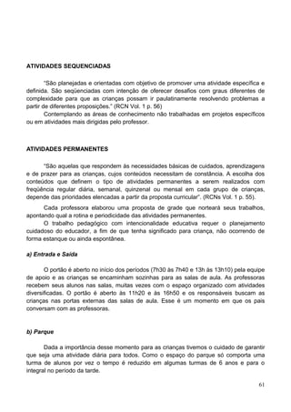 ATIVIDADES SEQUENCIADAS

        “São planejadas e orientadas com objetivo de promover uma atividade específica e
definida. São seqüenciadas com intenção de oferecer desafios com graus diferentes de
complexidade para que as crianças possam ir paulatinamente resolvendo problemas a
partir de diferentes proposições.” (RCN Vol. 1 p. 56)
        Contemplando as áreas de conhecimento não trabalhadas em projetos específicos
ou em atividades mais dirigidas pelo professor.



ATIVIDADES PERMANENTES

      “São aquelas que respondem às necessidades básicas de cuidados, aprendizagens
e de prazer para as crianças, cujos conteúdos necessitam de constância. A escolha dos
conteúdos que definem o tipo de atividades permanentes a serem realizados com
freqüência regular diária, semanal, quinzenal ou mensal em cada grupo de crianças,
depende das prioridades elencadas a partir da proposta curricular”. (RCNs Vol. 1 p. 55).
      Cada professora elaborou uma proposta de grade que norteará seus trabalhos,
apontando qual a rotina e periodicidade das atividades permanentes.
      O trabalho pedagógico com intencionalidade educativa requer o planejamento
cuidadoso do educador, a fim de que tenha significado para criança, não ocorrendo de
forma estanque ou ainda espontânea.

a) Entrada e Saída

       O portão é aberto no início dos períodos (7h30 às 7h40 e 13h às 13h10) pela equipe
de apoio e as crianças se encaminham sozinhas para as salas de aula. As professoras
recebem seus alunos nas salas, muitas vezes com o espaço organizado com atividades
diversificadas. O portão é aberto às 11h20 e às 16h50 e os responsáveis buscam as
crianças nas portas externas das salas de aula. Esse é um momento em que os pais
conversam com as professoras.


b) Parque

       Dada a importância desse momento para as crianças tivemos o cuidado de garantir
que seja uma atividade diária para todos. Como o espaço do parque só comporta uma
turma de alunos por vez o tempo é reduzido em algumas turmas de 6 anos e para o
integral no período da tarde.

                                                                                      61
 