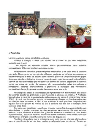 c) Refeições

Lanche servido na escola para todos os alunos.
      Almoço e Colação – (leite com bolacha ou sucrilhos ou pão com margarina)
somente para o semi.
        No espaço de refeitório existem mesas (acompanhadas pelas cadeiras
necessárias) e 02 turmas lancham ao mesmo tempo.
       O recheio dos lanches é preparado pelas merendeiras e em cada mesa é colocado
num pote. Dependendo do recheio são utilizadas pazinhas ou colheres. As crianças se
encaminham para a mesa de escolha com a caneca plástica e um guardanapo de papel,
itens que são disponibilizados em uma mesa de apoio, que fica no centro do refeitório.
Servem-se nas quantidades que desejam e ao término do lanche, depositam as canecas
vazias na mesa de apoio. As crianças são acompanhadas pelas merendeiras e
professoras, cabendo prioritariamente à professora a realização das intervenções
necessárias à formação pessoal e social da criança nesse momento.
       O cardápio da escola e seus respectivos ingredientes vêm determinados pela Seção
de Merenda Escolar da prefeitura; o que inviabiliza a alteração do mesmo. A Avaliação
Mensal sobre a merenda e sua aceitação pelas crianças da escola é encaminhada para a
SEC 3. A partir das discussões sobre a necessidade de oferecer opções de escolha para
as crianças neste momento, a SEC 3 nos autorizou a servir pão com margarina para
aquelas que não gostam do recheio do dia, e bolacha nos dias que o cardápio prevê
canjica e arroz doce.
       Faz parte das estratégias o professor propiciar momentos de experimentação para
além da hora do lanche, nos quais as crianças possam experimentar diferentes sabores,
texturas, novos alimentos e redescobrir gosto de alimentos já conhecidos, mas nunca
experimentados, socializar troca de impressões sobre o alimento, entre outras ações que
incentivem as crianças se aventurarem pelo mundo da degustação.
       Também é importante que a professora como junto com as crianças, atentando-se
para a importância de ser um bom modelo e referencial para os alunos. Temos por

                                                                                    62
 