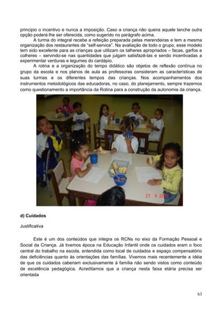 principio o incentivo e nunca a imposição. Caso a criança não queira aquele lanche outra
opção poderá lhe ser oferecida, como sugerido no parágrafo acima.
       A turma do integral recebe a refeição preparada pelas merendeiras e tem a mesma
organização dos restaurantes de “self-service”. Na avaliação de todo o grupo, esse modelo
tem sido excelente para as crianças que utilizam os talheres apropriados – facas, garfos e
colheres – servindo-se nas quantidades que julgam satisfazê-las e sendo incentivadas a
experimentar verduras e legumes do cardápio.
       A rotina e a organização do tempo didático são objetos de reflexão contínua no
grupo da escola e nos planos de aula as professoras consideram as características de
suas turmas e os diferentes tempos das crianças. Nos acompanhamentos dos
instrumentos metodológicos das educadoras, no caso, do planejamento, sempre trazemos
como questionamento a importância da Rotina para a construção da autonomia da criança.




d) Cuidados

Justificativa

       Este é um dos conteúdos que integra os RCNs no eixo da Formação Pessoal e
Social da Criança. Já tivemos época na Educação Infantil onde os cuidados eram o foco
central do trabalho na escola, entendida como local de cuidados e espaço compensatório
das deficiências quanto às orientações das famílias. Vivemos mais recentemente a idéia
de que os cuidados caberiam exclusivamente à família não sendo vistos como conteúdo
de excelência pedagógica. Acreditamos que a criança nesta faixa etária precisa ser
orientada



                                                                                       63
 