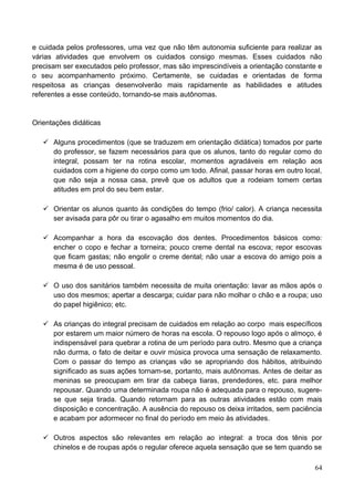 e cuidada pelos professores, uma vez que não têm autonomia suficiente para realizar as
várias atividades que envolvem os cuidados consigo mesmas. Esses cuidados não
precisam ser executados pelo professor, mas são imprescindíveis a orientação constante e
o seu acompanhamento próximo. Certamente, se cuidadas e orientadas de forma
respeitosa as crianças desenvolverão mais rapidamente as habilidades e atitudes
referentes a esse conteúdo, tornando-se mais autônomas.


Orientações didáticas

    Alguns procedimentos (que se traduzem em orientação didática) tomados por parte
     do professor, se fazem necessários para que os alunos, tanto do regular como do
     integral, possam ter na rotina escolar, momentos agradáveis em relação aos
     cuidados com a higiene do corpo como um todo. Afinal, passar horas em outro local,
     que não seja a nossa casa, prevê que os adultos que a rodeiam tomem certas
     atitudes em prol do seu bem estar.

    Orientar os alunos quanto às condições do tempo (frio/ calor). A criança necessita
     ser avisada para pôr ou tirar o agasalho em muitos momentos do dia.

    Acompanhar a hora da escovação dos dentes. Procedimentos básicos como:
     encher o copo e fechar a torneira; pouco creme dental na escova; repor escovas
     que ficam gastas; não engolir o creme dental; não usar a escova do amigo pois a
     mesma é de uso pessoal.

    O uso dos sanitários também necessita de muita orientação: lavar as mãos após o
     uso dos mesmos; apertar a descarga; cuidar para não molhar o chão e a roupa; uso
     do papel higiênico; etc.

    As crianças do integral precisam de cuidados em relação ao corpo mais específicos
     por estarem um maior número de horas na escola. O repouso logo após o almoço, é
     indispensável para quebrar a rotina de um período para outro. Mesmo que a criança
     não durma, o fato de deitar e ouvir música provoca uma sensação de relaxamento.
     Com o passar do tempo as crianças vão se apropriando dos hábitos, atribuindo
     significado as suas ações tornam-se, portanto, mais autônomas. Antes de deitar as
     meninas se preocupam em tirar da cabeça tiaras, prendedores, etc. para melhor
     repousar. Quando uma determinada roupa não é adequada para o repouso, sugere-
     se que seja tirada. Quando retornam para as outras atividades estão com mais
     disposição e concentração. A ausência do repouso os deixa irritados, sem paciência
     e acabam por adormecer no final do período em meio às atividades.

    Outros aspectos são relevantes em relação ao integral: a troca dos tênis por
     chinelos e de roupas após o regular oferece aquela sensação que se tem quando se

                                                                                     64
 