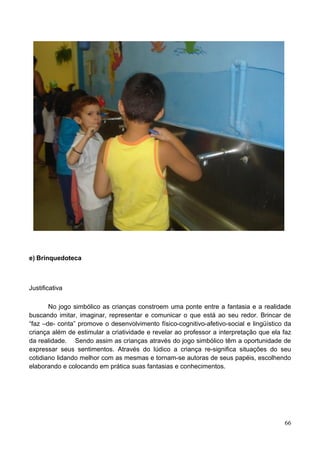 e) Brinquedoteca



Justificativa

       No jogo simbólico as crianças constroem uma ponte entre a fantasia e a realidade
buscando imitar, imaginar, representar e comunicar o que está ao seu redor. Brincar de
“faz –de- conta” promove o desenvolvimento físico-cognitivo-afetivo-social e lingüístico da
criança além de estimular a criatividade e revelar ao professor a interpretação que ela faz
da realidade. Sendo assim as crianças através do jogo simbólico têm a oportunidade de
expressar seus sentimentos. Através do lúdico a criança re-significa situações do seu
cotidiano lidando melhor com as mesmas e tornam-se autoras de seus papéis, escolhendo
elaborando e colocando em prática suas fantasias e conhecimentos.




                                                                                        66
 