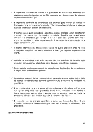  É importante considerar os “cantos” e a quantidade de crianças que brincarão nos
     espaços, mediando situações de conflito nas quais um número maior de crianças
     disputam um mesmo objeto.

    É importante conhecer as preferências das crianças para montar os “cantos” e
     brinquedos para enriquecer a brincadeira. É fundamental como informar a crianças
     quais os objetos que existem em cada canto.

    O melhor espaço para brincadeira é aquele na qual as crianças podem transformar
     o arranjo dos objetos pois, do contrário, o material oferecido vira um entrave e
     empobrece a brincadeira, por exemplo: a casa não pode estar “pronta” conforme o
     sonho de casa ideal do adulto outra sugestão é elencar os itens para mobília para
     depois construírem juntos

    A melhor intervenção na brincadeira é aquela na qual o professor entra no jogo
     como parte integrante dele compreendendo a sua lógica segundo o pensamento
     infantil.



    Quando os brinquedos são mais próximos do real permitem às crianças que
     vivenciem personagens e situações a partir das suas experiências pessoais.

    Na brincadeira a criança se apropria de outras formas de situações do seu cotidiano
     e amplia o seu conhecimento pessoal.



    Inicialmente procure informar o que existe em cada canto e seus vários objetos, pois
     os objetos são semelhantes e podem confundir muito as crianças no momento de
     guardá-los.

    É importante avisar os alunos alguns minutos antes que a brincadeira está no fim e
     que logo os brinquedos serão guardados. Deste modo, considere no seu horário o
     tempo necessário para mostrar o espaço para as crianças antes de iniciar a
     brincadeira para que elas possam organizá-lo ao término do horário.

    É essencial que as crianças aprendam a cuidar dos brinquedos. Esse é um
     conteúdo atitudinal e procedimental que deve ser ensinado e estimulado pela
     professora.


f) Atividades diversificadas




                                                                                      68
 