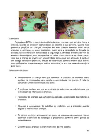 Justificativa
      Segundo os RCNs, o exercício da cidadania é um processo que se inicia desde a
  infância, quando se oferecem oportunidades de escolha e auto-governo. Quanto mais
  pudermos propiciar às crianças situações em que possam escolher entre vários
  materiais e atividades a serem realizadas, maior será a capacidade de tomada de
  decisão, que ocorrerá com tranqüilidade e segurança. A atividade diversificada vem ao
  encontro desse objetivo, uma vez que visa, na rotina, um momento de escolha e prazer,
  visto que a criança se envolve em uma atividade com a qual tem afinidade. É também
  um espaço para que o professor, através da observação, conheça melhor seus alunos,
  suas preferências, o que consegue realizar sem esforços, e o que necessita de ajuda
  para fazer.

Orientações Didáticas


        Primeiramente, a criança tem que conhecer a proposta da atividade como
         também os combinados para escolha e permanência nos grupos. A roda de
         conversa é uma boa estratégia para tanto.


        O professor também tem que ter o cuidado de selecionar os materiais para que
         todos sejam do interesse das crianças.

        Possibilitar às crianças que participem da seleção e organização dos materiais e
         propostas.


        Observar a necessidade de substituir os materiais (ou a proposta) quando
         esgotar o interesse das crianças.


        Ao propor um jogo, acompanhar um grupo de crianças para construir regras,
         estimular a formação de estratégias e proporcionar confronto entre pontos de
         vista diferentes.


        Garantir que as crianças tenham momentos de livre escolha.
                                                                                      69
 