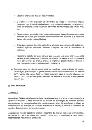  Observar o tempo de duração das atividades.


        O professor pode organizar as atividades de modo a contemplar alguns
         conteúdos das áreas de conhecimento que entenda importante para o grupo,
         como por exemplo: Canto da Leitura, da escrita, da Matemática, dos Kits de Arte,
         etc.

        Esse momento permitirá a observação mais apurada das professoras nos grupos
         menores de alunos que estiverem desenvolvendo uma atividade que necessite
         da sua intervenção mais cuidadosa.


        Organizar o espaço de modo a atender a atividade que o grupo está realizando,
         podendo agrupar mesinhas, delimitar o espaço no chão e movimentar o
         mobiliário.


        Respeitar a escolha do aluno sempre que possível, pois a sua intervenção está
         na seleção dos materiais e propostas, ao ensinar um jogo e a usar um material
         novo, por exemplo de artes, a ensinar e ampliar as possibilidades de brincar e
         usar os matérias e no cumprimento dos combinados.


   a) Combinar com os alunos como será as escolhas, movimentação do grupo,
      participação, por exemplo: ”a gente pode mudar de atividade escolhida no mesmo
      dia?”, “como nós vamos fazer se todos quiserem fazer a mesma atividade no
      mesmo dia?, “se eu não quiser participar de nenhuma atividade o que poderei
      fazer?”, etc.


g) Roda de música


Justificativa

Segundo os RCNs o trabalho com música na educação infantil envolve o fazer musical e a
apreciação musical. O fazer musical se dá através da exploração de materiais sonoros
convencionais ou confeccionados pela própria criança, a fim de reconhecer e utilizar as
características do som (altura, duração, intensidade e timbre), e ampliar o repertório de
canções desenvolvendo a memória musical.

A apreciação musical possibilita ampliar o repertório de músicas nacionais, instrumentais,
de outras épocas e de diferentes culturas, conhecendo compositores e suas obras,
reconhecendo instrumentos e melodias.
                                                                                       70
 