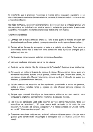 É importante que o professor reconheça a música como linguagem expressiva e se
disponibilize em trabalhar de forma intencional para que a criança construa conhecimentos
a respeito desta arte.

Na Roda de Música, que ocorre semanalmente, é necessário que o professor priorize um
dos aspectos a ser trabalhado em música, sabendo, entretanto, que também é necessário
garantir na rotina outros momentos intencionais do trabalho com música.

Orientações Didáticas

a) Conheça bem a música antes de ensiná-la. Tanto a letra quanto a melodia precisam ser
   dominadas pelo professor, pois só conseguimos ensinar aquilo que conhecemos bem.

b) Explore várias formas de apresentar o texto e a melodia da música. Para tornar o
   aprendizado melhor fale o texto com ritmo, cante uma frase e peça às crianças que a
   repitam em eco, etc.

c) Cante usando como recursos materiais bonecos ou fantoches.

d) Use uma tonalidade adequada para a voz da criança.

e) Cuide da voz da criança. Não lhe peça que cante “mais alto”, forçando a voz aos berros.

f) Acrescente um instrumento para dar colorido à música. Comece com o corpo, que é um
   excelente instrumento sonoro. Utilize palmas, batidas dos pés, estalos nos dedos, as
   palmas nas coxas, etc.. Outros instrumentos como o tambor, o triângulo, os guizos e o
   pandeiro, podem enriquecer a música.

g) Escolha sempre um repertório de boa qualidade, propiciando a escuta de gêneros,
   estilos e ritmos variados, tendo o cuidado de não oferecer somente músicas do
   repertório “infantil”.

h) Sempre que possível, identifique os instrumentos utilizados na obra ouvida, para
   enriquecer e ampliar os conhecimentos referentes à produção musical.

i) Nas rodas de apreciação você pode observar as vozes como instrumentos. “Elas são
   masculinas ou femininas?”, “Só uma pessoa está cantando ou há mais de uma
   pessoa?”, “A música é só cantada (à capela)?”, “Há frases cantadas por uma só voz? É
   um coral?” “ Há vozes de crianças? “,etc.

j) Proponha a escuta de músicas sem texto (só instrumental) para que as crianças sejam
   guiadas pela sensibilidade, imaginação e sensações que as músicas possam lhes
   sugerir.

                                                                                        71
 