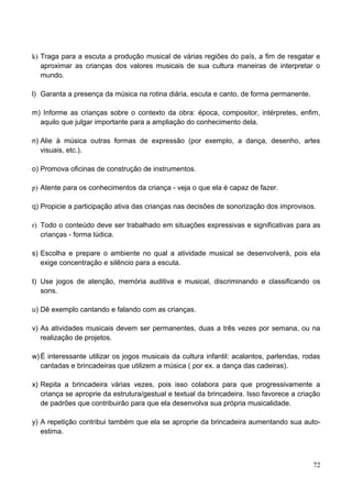 k) Traga para a escuta a produção musical de várias regiões do país, a fim de resgatar e
   aproximar as crianças dos valores musicais de sua cultura maneiras de interpretar o
   mundo.

l) Garanta a presença da música na rotina diária, escuta e canto, de forma permanente.

m) Informe as crianças sobre o contexto da obra: época, compositor, intérpretes, enfim,
  aquilo que julgar importante para a ampliação do conhecimento dela.

n) Alie à música outras formas de expressão (por exemplo, a dança, desenho, artes
   visuais, etc.).

o) Promova oficinas de construção de instrumentos.

p) Atente para os conhecimentos da criança - veja o que ela é capaz de fazer.

q) Propicie a participação ativa das crianças nas decisões de sonorização dos improvisos.

r) Todo o conteúdo deve ser trabalhado em situações expressivas e significativas para as
   crianças - forma lúdica.

s) Escolha e prepare o ambiente no qual a atividade musical se desenvolverá, pois ela
   exige concentração e silêncio para a escuta.

t) Use jogos de atenção, memória auditiva e musical, discriminando e classificando os
   sons.

u) Dê exemplo cantando e falando com as crianças.

v) As atividades musicais devem ser permanentes, duas a três vezes por semana, ou na
   realização de projetos.

w) É interessante utilizar os jogos musicais da cultura infantil: acalantos, parlendas, rodas
   cantadas e brincadeiras que utilizem a música ( por ex. a dança das cadeiras).

x) Repita a brincadeira várias vezes, pois isso colabora para que progressivamente a
   criança se aproprie da estrutura/gestual e textual da brincadeira. Isso favorece a criação
   de padrões que contribuirão para que ela desenvolva sua própria musicalidade.

y) A repetição contribui também que ela se aproprie da brincadeira aumentando sua auto-
   estima.



                                                                                          72
 