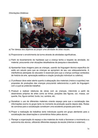 Orientações Didáticas




a) Ter clareza dos objetivos ao propor uma atividade de artes visuais.

b) Proporcionar o envolvimento da turma através de atividades significativas.

c) Partir do levantamento de hipóteses que a criança tenha a respeito da atividade, do
   material, procurando criar situações desafiadoras de pesquisa e descoberta.

d) Apresentar boas imagens para as crianças, usando da linguagem técnica específica do
   estilo em estudo para que as crianças se apropriem de seu uso adequadamente. A
   interferência planejada do educador é essencial para que a criança conheça conteúdos
   de história da arte, apreciação estética e criação (produção individual ou coletiva).

e) O professor deve estar atento quanto à adequação dos materiais (meios e suportes) nas
   propostas de produções das crianças procurando selecioná-los a partir da linguagem
   com a qual se pretende trabalhar.

f) Produzir e realizar releituras de obras com as crianças, intervindo a partir de
   observáveis próprios de artes como as linhas, posições das figuras, cor, massa, cor
   quente, fria, figura central, fundo, luz, sombra, etc.

g) Socializar o uso de diferentes materiais criando espaço para que a socialização das
   informações ocorra no grupo tanto no momento da produção quanto depois dela. Rodas
   de conversa para a socialização constituem uma excelente proposta para tanto.

h) Propor a realização de trabalhos tanto individuais quanto em grupo atentando para a
   socialização das observações e comentários feitos pelos alunos.

i) Planejar a organização do espaço e dos materiais de modo a favorecer o movimento e a
   autonomia dos alunos, utilizando diferentes espaços da escola (internos e externos).


                                                                                     74
 