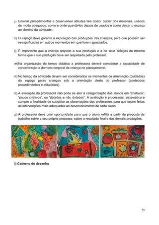 j) Ensinar procedimentos e desenvolver atitudes tais como: cuidar dos materiais, usá-los
   de modo adequado, como e onde guardá-los depois de usados e como deixar o espaço
   ao término da atividade.

k) O espaço deve garantir a exposição das produções das crianças, para que possam ser
   re-significadas em outros momentos em que forem apreciados.

l) É importante que a criança respeite a sua produção e a de seus colegas da mesma
   forma que a sua produção deve ser respeitada pelo professor.

m)Na organização do tempo didático a professora deverá considerar a capacidade de
  concentração e domínio corporal da criança no planejamento.

n) No tempo da atividade devem ser considerados os momentos de arrumação (cuidados)
   do espaço pelas crianças sob a orientação direta do professor (conteúdos
   procedimentais e atitudinais).

o) A avaliação da professora não pode se ater à categorização dos alunos em “criativos”,
   “pouco criativos”, ou “dotados e não dotados”. A avaliação é processual, sistemática e
   cumpre a finalidade de subsidiar as observações dos professores para que sejam feitas
   as intervenções mais adequadas ao desenvolvimento de cada aluno.

p) A professora deve criar oportunidade para que o aluno reflita a partir da proposta de
   trabalho sobre o seu próprio processo, sobre o resultado final e das demais produções.




i) Caderno de desenho




                                                                                      75
 