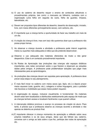 b) O uso do caderno de desenho requer o ensino de conteúdos atitudinais e
   procedimentais próprios, tais como: o manuseio ao folheá-lo, cuidados com a
   organização (uma folha em seguida da outra, folha de guarda), limpeza,
   lateralidade, etc.

c) Devem ser propostos tipos diferentes de desenho: desenho de observação, iniciado,
   livre, com meios diferentes (principalmente secos), com carbono, etc.

d) É importante que a criança tenha a oportunidade de fazer seu trabalho em mais de
   um dia.

e) A criação da criança é livre, mas com isso não queremos dizer que a professora não
   possa propor temas.

f) Ao observar a criança durante a atividade a professora pode intervir sugerindo
   meios ou suportes mais adequados à idéia que ela pretende desenvolver.

g) Observe o uso adequado dos materiais oferecidos de modo a não gerar
   desperdício. Este é um conteúdo procedimental importante.

h) As Rodas de Apreciação das produções das crianças são espaços didáticos
   importantes, pois nelas conversam sobre o que fizeram e observam as soluções
   dadas pelos amigos. A professora pode problematizar soluções que julgar mais
   interessantes para as aprendizagens.

i) As produções das crianças devem ser expostas para apreciação. A professora deve
   prever essa etapa no seu planejamento.

j) É mais fácil iniciar no caderno com meios secos (giz, lápis, etc.) e depois propor
   meios aquosos (cola, guache, etc.), colagens e outras linguagens, pois o portador
   não favorece a mobilidade que esses meios podem requerer.

k) A organização do espaço, inclusive visualmente, é fundamental. Os materiais
   devem estar bem localizados e distribuídos esteticamente pelo espaço de modo que
   as crianças tenham acesso e localizem facilmente o que querem utilizar.

l) A intervenção didática promove o avanço no processo de criação do aluno. Para
   tanto, é preciso que a professora observe as crianças durante a atividade e não
   apenas se detenha ao produto final.

m) É importante oferecer à criança momentos de apreciação e reflexão sobre seus
   próprios trabalhos e os de seus amigos, deixe que ela folheie seu caderno,
   converse com o amigo ao lado sobre o que fez, participe das rodas de apreciação
   etc.

                                                                                  77
 