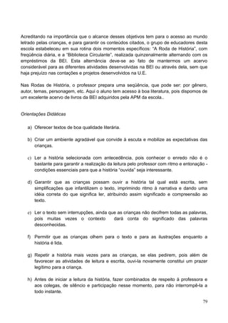 Acreditando na importância que o alcance desses objetivos tem para o acesso ao mundo
letrado pelas crianças, e para garantir os conteúdos citados, o grupo de educadores desta
escola estabeleceu em sua rotina dois momentos específicos: “A Roda de História”, com
freqüência diária, e a “Biblioteca Circulante”, realizada quinzenalmente alternando com os
empréstimos da BEI. Esta alternância deve-se ao fato de mantermos um acervo
considerável para as diferentes atividades desenvolvidas na BEI ou através dela, sem que
haja prejuízo nas contações e projetos desenvolvidos na U.E.

Nas Rodas de História, o professor prepara uma seqüência, que pode ser: por gênero,
autor, temas, personagem, etc. Aqui o aluno tem acesso à boa literatura, pois dispomos de
um excelente acervo de livros da BEI adquiridos pela APM da escola..


Orientações Didáticas

   a) Oferecer textos de boa qualidade literária.

   b) Criar um ambiente agradável que convide à escuta e mobilize as expectativas das
      crianças.

   c) Ler a história selecionada com antecedência, pois conhecer o enredo não é o
      bastante para garantir a realização da leitura pelo professor com ritmo e entonação -
      condições essenciais para que a história “ouvida” seja interessante.

   d) Garantir que as crianças possam ouvir a história tal qual está escrita, sem
      simplificações que infantilizem o texto, imprimindo ritmo à narrativa e dando uma
      idéia correta do que significa ler, atribuindo assim significado e compreensão ao
      texto.

   e) Ler o texto sem interrupções, ainda que as crianças não decifrem todas as palavras,
      pois muitas vezes o contexto          dará conta do significado das palavras
      desconhecidas.

   f) Permitir que as crianças olhem para o texto e para as ilustrações enquanto a
      história é lida.

   g) Repetir a história mais vezes para as crianças, se elas pedirem, pois além de
      favorecer as atividades de leitura e escrita, ouvi-la novamente constitui um prazer
      legítimo para a criança.

   h) Antes de iniciar a leitura da história, fazer combinados de respeito à professora e
      aos colegas, de silêncio e participação nesse momento, para não interrompê-la a
      todo instante.

                                                                                        79
 