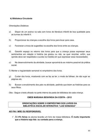 k) Biblioteca Circulante


Orientações Didáticas


a)       Dispor de um acervo na sala com livros de literatura infantil de boa qualidade para
     as turmas do infantil II.

b)      Proporcionar às crianças a escolha dos livros para levar para casa.

c)      Favorecer a troca de sugestões na escolha dos livros entre as crianças.

d)       Garantir espaço no retorno dos livros para que a criança possa expressar seus
     sentimentos em relação à história (se gostou ou não, se quer recontar, enfim, sua
     opinião deve ser respeitada e ouvida na medida em que expressar essa necessidade).

e)       No desenvolvimento da atividade, buscar aproximá-la ao máximo possível da prática
     social.

f) Manter a regularidade semanal no empréstimo dos livros.

g)      Cuidar dos livros, mostrando com se faz ao ler, o modo de folhear, de não sujar as
     páginas etc.

h)      Buscar o envolvimento dos pais na atividade, pedindo que leiam as histórias para os
     seus filhos.

Obs : Segue o texto afixado na parte interna da pasta de biblioteca de cada criança.

                      EMEB MARIANA BENVINDA DA COSTA – 2012


                ORIENTAÇÕES SOBRE O EMPRÉSTIMO DOS LIVROS DA
                 BIBLIOTECA ESCOLAR INTERATIVA “LUIZ GONZAGA”

AO PAI / MÃE OU RESPONSÁVEL

      ÀS 6ªs feiras os alunos levarão um livro da nossa biblioteca. É muito importante
       que a história seja lida ou contada para a criança.




                                                                                         80
 