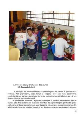 4. Avaliação das Aprendizagens dos Alunos
            4.1. Educação Infantil

         A avaliação do desenvolvimento e aprendizagens dos alunos é processual e
contínua. Aos professores, cabe tornar a proposta cada vez mais desafiadora,
possibilitando aos alunos a construção de novos conhecimentos, contribuindo para o seu
desenvolvimento emocional e social.
        0s professores observam, registram e planejam o trabalho desenvolvido com os
alunos. São dois relatórios de avaliação individual das aprendizagens produzidos pelas
professoras onde constam além das aprendizagens, intervenções e encaminhamentos. Os
relatórios são lidos nas reuniões de pais e, em sendo documento, permanecem na escola

                                                                                   82
 