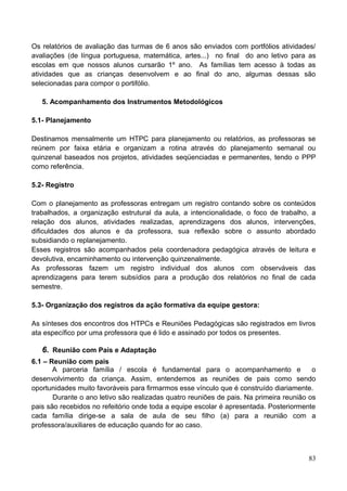 Os relatórios de avaliação das turmas de 6 anos são enviados com portfólios atividades/
avaliações (de língua portuguesa, matemática, artes...) no final do ano letivo para as
escolas em que nossos alunos cursarão 1º ano. As famílias tem acesso à todas as
atividades que as crianças desenvolvem e ao final do ano, algumas dessas são
selecionadas para compor o portifólio.

   5. Acompanhamento dos Instrumentos Metodológicos

5.1- Planejamento

Destinamos mensalmente um HTPC para planejamento ou relatórios, as professoras se
reúnem por faixa etária e organizam a rotina através do planejamento semanal ou
quinzenal baseados nos projetos, atividades seqüenciadas e permanentes, tendo o PPP
como referência.

5.2- Registro

Com o planejamento as professoras entregam um registro contando sobre os conteúdos
trabalhados, a organização estrutural da aula, a intencionalidade, o foco de trabalho, a
relação dos alunos, atividades realizadas, aprendizagens dos alunos, intervenções,
dificuldades dos alunos e da professora, sua reflexão sobre o assunto abordado
subsidiando o replanejamento.
Esses registros são acompanhados pela coordenadora pedagógica através de leitura e
devolutiva, encaminhamento ou intervenção quinzenalmente.
As professoras fazem um registro individual dos alunos com observáveis das
aprendizagens para terem subsídios para a produção dos relatórios no final de cada
semestre.

5.3- Organização dos registros da ação formativa da equipe gestora:

As sínteses dos encontros dos HTPCs e Reuniões Pedagógicas são registrados em livros
ata específico por uma professora que é lido e assinado por todos os presentes.

   6. Reunião com Pais e Adaptação
6.1 – Reunião com pais
       A parceria família / escola é fundamental para o acompanhamento e                 o
desenvolvimento da criança. Assim, entendemos as reuniões de pais como sendo
oportunidades muito favoráveis para firmarmos esse vínculo que é construído diariamente.
       Durante o ano letivo são realizadas quatro reuniões de pais. Na primeira reunião os
pais são recebidos no refeitório onde toda a equipe escolar é apresentada. Posteriormente
cada família dirige-se a sala de aula de seu filho (a) para a reunião com a
professora/auxiliares de educação quando for ao caso.



                                                                                       83
 