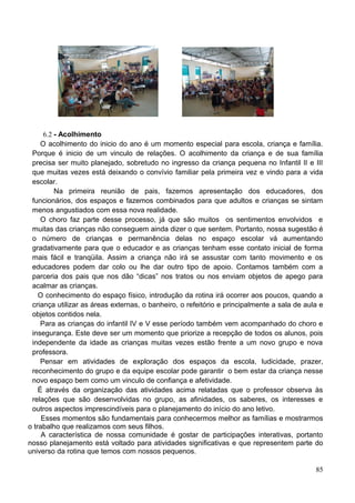 6.2 - Acolhimento
     O acolhimento do inicio do ano é um momento especial para escola, criança e família.
 Porque é inicio de um vinculo de relações. O acolhimento da criança e de sua família
 precisa ser muito planejado, sobretudo no ingresso da criança pequena no Infantil II e III
 que muitas vezes está deixando o convívio familiar pela primeira vez e vindo para a vida
 escolar.
          Na primeira reunião de pais, fazemos apresentação dos educadores, dos
 funcionários, dos espaços e fazemos combinados para que adultos e crianças se sintam
 menos angustiados com essa nova realidade.
     O choro faz parte desse processo, já que são muitos os sentimentos envolvidos e
 muitas das crianças não conseguem ainda dizer o que sentem. Portanto, nossa sugestão é
 o número de crianças e permanência delas no espaço escolar vá aumentando
 gradativamente para que o educador e as crianças tenham esse contato inicial de forma
 mais fácil e tranqüila. Assim a criança não irá se assustar com tanto movimento e os
 educadores podem dar colo ou lhe dar outro tipo de apoio. Contamos também com a
 parceria dos pais que nos dão “dicas” nos tratos ou nos enviam objetos de apego para
 acalmar as crianças.
    O conhecimento do espaço físico, introdução da rotina irá ocorrer aos poucos, quando a
 criança utilizar as áreas externas, o banheiro, o refeitório e principalmente a sala de aula e
 objetos contidos nela.
     Para as crianças do infantil IV e V esse período também vem acompanhado do choro e
 insegurança. Este deve ser um momento que priorize a recepção de todos os alunos, pois
 independente da idade as crianças muitas vezes estão frente a um novo grupo e nova
 professora.
     Pensar em atividades de exploração dos espaços da escola, ludicidade, prazer,
 reconhecimento do grupo e da equipe escolar pode garantir o bem estar da criança nesse
 novo espaço bem como um vinculo de confiança e afetividade.
    É através da organização das atividades acima relatadas que o professor observa às
 relações que são desenvolvidas no grupo, as afinidades, os saberes, os interesses e
 outros aspectos imprescindíveis para o planejamento do início do ano letivo.
     Esses momentos são fundamentais para conhecermos melhor as famílias e mostrarmos
o trabalho que realizamos com seus filhos.
     A característica de nossa comunidade é gostar de participações interativas, portanto
nosso planejamento está voltado para atividades significativas e que representem parte do
universo da rotina que temos com nossos pequenos.

                                                                                            85
 