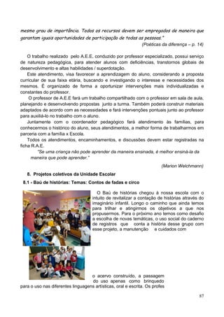 mesmo grau de importância. Todos os recursos devem ser empregados de maneira que
garantam iguais oportunidades de participação de todas as pessoas.”
                                                        (Poéticas da diferença – p. 14)

    O trabalho realizado pelo A.E.E, conduzido por professor especializado, possui serviço
de natureza pedagógica, para atender alunos com deficiências, transtornos globais de
desenvolvimento e altas habilidades / superdotação.
    Este atendimento, visa favorecer a aprendizagem do aluno, considerando a proposta
curricular de sua faixa etária, buscando e investigando o interesse e necessidades dos
mesmos. É organizado de forma a oportunizar intervenções mais individualizadas e
constantes do professor.
     O professor de A.E.E fará um trabalho compartilhado com o professor em sala de aula,
planejando e desenvolvendo propostas junto a turma. Também poderá construir materiais
adaptados de acordo com as necessidades e fará intervenções pontuais junto ao professor
para auxiliá-lo no trabalho com o aluno.
    Juntamente com o coordenador pedagógico fará atendimento às famílias, para
conhecermos o histórico do aluno, seus atendimentos, a melhor forma de trabalharmos em
parceria com a família x Escola.
    Todos os atendimentos, encaminhamentos, e discussões devem estar registradas na
ficha R.A.E.
         “Se uma criança não pode aprender da maneira ensinada, é melhor ensiná-la da
      maneira que pode aprender.”
                                                                        (Marion Welchmann)
   8. Projetos coletivos da Unidade Escolar
 8.1 - Baú de histórias: Temas: Contos de fadas e circo

                                        O Baú de histórias chegou à nossa escola com o
                                     intuito de revitalizar a contação de histórias através do
                                     imaginário infantil. Longo o caminho que ainda temos
                                     para trilhar e atingirmos os objetivos a que nos
                                     propusermos. Para o próximo ano temos como desafio
                                     a escolha de novas temáticas, o uso social do caderno
                                     de registros que conta a história desse grupo com
                                     esse projeto, a manutenção e cuidados com




                                   o acervo construído, a passagem
                                   do uso apenas como brinquedo
para o uso nas diferentes linguagens artísticas, oral e escrita. Os profes

                                                                                           87
 