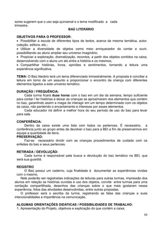sores sugerem que o uso seja quinzenal e o tema modificado a cada
trimestre.
                                   BAÚ LITERÁRIO

 OBJETIVOS PARA O PROFESSOR:
 • Possibilitar a escuta de diferentes tipos de textos, acerca da mesma temática, autor,
 coleção, editora, etc.;
 • Utilizar a diversidade de objetos como meio enriquecedor do contar e ouvir,
 possibilitando ao aluno ampliar seu universo imaginário;
 • Propiciar a exploração, dramatização, recontos, a partir dos objetos contidos na caixa,
 desenvolvendo com o aluno um elo entre a história e os mesmos;
 • Compartilhar histórias, livros, opiniões e sentimentos, tornando a leitura uma
 experiência significativa.

 TEMA: O Baú literário terá um tema diferenciado trimestralmente. A proposta é conciliar a
 leitura em torno de um assunto e proporcionar o encontro da criança com diferentes
 elementos ligados a este universo temático.

 DURAÇÃO / FREQUÊNCIA:
      Cada turma ficará duas horas com o baú em um dia da semana, tempo suficiente
 para contar / ler histórias e deixar as crianças se aproximarem dos elementos que contém
 no baú, garantindo assim a magia de interagir em um tempo determinado com os objetos
 da caixa, não perdendo o encantamento e interesse por esses elementos.
      Cada educador irá definir a melhor hora do seu período de uso do baú para levar
 para sala.

 CONFERÊNCIA:
       Dentro da caixa existe uma lista com todos os pertences. É necessário, a
 conferência junto ao grupo antes de devolver o baú para a BEI a fim de preservarmos em
 equipe a quantidade de itens.
 PRESERVAÇÃO:
       Faz-se necessário dividir com as crianças procedimentos de cuidado com os
 enfeites do baú e seus pertences.

 RETIRADA / DEVOLUÇÃO:
      Cada turma é responsável pela busca e devolução do baú temático na BEI, que
 será sua guardiã.

  REGISTRO
       O Baú possui um caderno, cuja finalidade é documentar as experiências vividas
  com o mesmo.
    Nele poderão ser registradas indicações de leituras para outras turmas, impressão dos
alunos em relação as histórias ouvidas e uso dos objetos, convite entre turmas para uma
contação compartilhada, desenhos das crianças sobre o que mais gostaram nessa
experiência, fotos das atividades desenvolvidas, entre outras propostas.
    O professor será o escriba da turma, registrando as falas das crianças e suas
intencionalidades e importância na comunicação.

 ALGUMAS ORIENTAÇÕES DIDÁTICAS / POSSIBILIDADES DE TRABALHO:
 1. Apresentação do Projeto, objetivos e explicação do que contém a caixa;
                                                                                       88
 