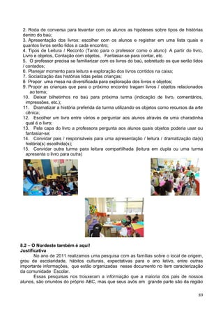 2. Roda de conversa para levantar com os alunos as hipóteses sobre tipos de histórias
 dentro do baú;
 3. Apresentação dos livros: escolher com os alunos e registrar em uma lista quais e
 quantos livros serão lidos a cada encontro;
 4. Tipos de Leitura / Reconto (Tanto para o professor como o aluno): A partir do livro,
 Livro e objetos, Contação com objetos, Fantasiar-se para contar, etc.
 5. O professor precisa se familiarizar com os livros do baú, sobretudo os que serão lidos
 / contados;
 6. Planejar momento para leitura e exploração dos livros contidos na caixa;
 7. Socialização das histórias lidas pelas crianças;
 8 Propor uma mesa na diversificada para exploração dos livros e objetos;
 9. Propor as crianças que para o próximo encontro tragam livros / objetos relacionados
     ao tema;
 10. Deixar bilhetinhos no baú para próxima turma (indicação de livro, comentários,
   impressões, etc.);
 11. Dramatizar a história preferida da turma utilizando os objetos como recursos da arte
   cênica;
 12. Escolher um livro entre vários e perguntar aos alunos através de uma charadinha
   qual é o livro;
 13. Pela capa do livro a professora pergunta aos alunos quais objetos poderia usar ou
   fantasiar-se;
 14. Convidar pais / responsáveis para uma apresentação / leitura / dramatização da(s)
   história(s) escolhida(s);
 15. Convidar outra turma para leitura compartilhada (leitura em dupla ou uma turma
   apresenta o livro para outra)




8.2 – O Nordeste também é aqui!
Justificativa
       No ano de 2011 realizamos uma pesquisa com as famílias sobre o local de origem,
grau de escolaridade, hábitos culturais, expectativas para o ano letivo, entre outras
importante informações, que estão organizadas nesse documento no item caracterização
da comunidade Escolar.
       Essas pesquisas nos trouxeram a informação que a maioria dos pais de nossos
alunos, são oriundos do próprio ABC, mas que seus avós em grande parte são da região

                                                                                       89
 
