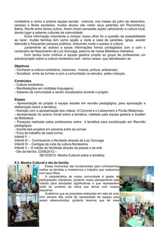 nordestina e como a própria equipe escolar vivencia, nos meses de julho de dezembro,
recesso e férias escolares, muitos alunos vão visitar seus parentes em Pernambuco,
Bahia, Recife entre tantos outros. Assim foram pensadas ações valorizando a cultura local,
dando lugar a saberes culturais da comunidade.
       Outra informação importante a compor nosso olhar foi a questão da acessibilidade
ao lazer, muitas famílias tem como opção a visita a casa de parentes, igreja, assistir
televisão e frequentar parques públicos, reduzindo muito o acesso a cultura.
       Juntamente ao acesso a essas informações fomos contagiados com a com o
centenário de Nascimento de Luiz Gonzaga, patrono de nossa Biblioteca Interativa.
       Com tantos bons motivos a equipe gestora propôs ao grupo de professores um
estudo/projeto sobre a cultura nordestina com vários vieses, que atendessem as

Objetivos
- Conhecer a cultura nordestina, costumes, música, pintura, artesanato;
- Socializar entre as turmas e com a comunidade os estudos pelas crianças;

Conteúdos
- Cultura nordestina;
- Manifestações em múltiplas linguagens;
- Saberes da comunidade a serem socializados durante o projeto;

Etapas
- Apresentação do projeto à equipe escolar em reunião pedagógica, para apreciação e
deliberação sobre a temática;
- Nutrição com a apresentação dos vídeos: O Coronel e o Lobisomem e Pavão Misterioso;
- Apresentação do acervo inicial sobre a temática, coletado pela equipe gestora e Suellen
da Biblioteca;
- Pesquisa realizada pelos professores sobre a temática para socialização em Reunião
pedagógica;
- Escrita dos projetos em parceria entre as turmas
- Foco de trabalho de cada turma:
Infantil II –
Infantil III – Conhecendo o Nordeste através de Luiz Gonzaga
Infantil IV – Cantigas de roda da cultura Nordestina
Infantil V – O retrato do Nordeste através da poesia e da arte
- Dia da família: 23/06/2012 –
                   08/12/2012- Mostra Cultural sobre a temática

8.3. Mostra Cultural e dia da família
                      Esses momentos são fundamentais para conhecermos
                 melhor as famílias e mostrarmos o trabalho que realizamos
                 com seus filhos.
                      A característica de nossa comunidade é gostar de
                 participações interativas, portanto nosso planejamento está
                 voltado para atividades significativas e que representem
                 parte do universo da rotina que temos com nossos
                 pequenos.
                      Avaliamos que as propostas realizadas em sala de aula,
                 nem sempre dão conta da necessidade de espaço para
                 serem desenvolvidas, portanto teremos que ter esse


                                                                                       90
 