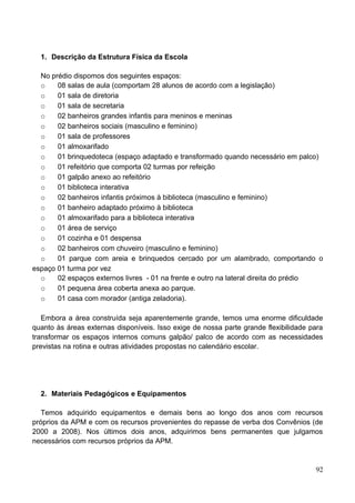 1. Descrição da Estrutura Física da Escola

  No prédio dispomos dos seguintes espaços:
  o    08 salas de aula (comportam 28 alunos de acordo com a legislação)
  o    01 sala de diretoria
  o    01 sala de secretaria
  o    02 banheiros grandes infantis para meninos e meninas
  o    02 banheiros sociais (masculino e feminino)
  o    01 sala de professores
  o    01 almoxarifado
  o    01 brinquedoteca (espaço adaptado e transformado quando necessário em palco)
  o    01 refeitório que comporta 02 turmas por refeição
  o    01 galpão anexo ao refeitório
  o    01 biblioteca interativa
  o    02 banheiros infantis próximos à biblioteca (masculino e feminino)
  o    01 banheiro adaptado próximo à biblioteca
  o    01 almoxarifado para a biblioteca interativa
  o    01 área de serviço
  o    01 cozinha e 01 despensa
  o    02 banheiros com chuveiro (masculino e feminino)
  o    01 parque com areia e brinquedos cercado por um alambrado, comportando o
espaço 01 turma por vez
  o    02 espaços externos livres - 01 na frente e outro na lateral direita do prédio
  o    01 pequena área coberta anexa ao parque.
  o    01 casa com morador (antiga zeladoria).

   Embora a área construída seja aparentemente grande, temos uma enorme dificuldade
quanto às áreas externas disponíveis. Isso exige de nossa parte grande flexibilidade para
transformar os espaços internos comuns galpão/ palco de acordo com as necessidades
previstas na rotina e outras atividades propostas no calendário escolar.




  2. Materiais Pedagógicos e Equipamentos

   Temos adquirido equipamentos e demais bens ao longo dos anos com recursos
próprios da APM e com os recursos provenientes do repasse de verba dos Convênios (de
2000 a 2008). Nos últimos dois anos, adquirimos bens permanentes que julgamos
necessários com recursos próprios da APM.


                                                                                      92
 