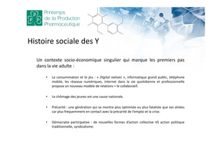 Un contexte socio-économique singulier qui marque les premiers pas
dans la vie adulte :
• La consommation et le jeu : « Digital natives », informatique grand public, téléphone
mobile, les réseaux numériques, internet dans la vie quotidienne et professionnelle
propose un nouveau modèle de relations = le collaboratif.
• Le chômage des jeunes est une cause nationale.
• Précarité : une génération qui se montre plus optimiste ou plus fataliste que ses aînées
car plus fréquemment en contact avec la précarité de l’emploi et la crise.
• Démocratie participative : de nouvelles formes d’action collective VS action politique
traditionnelle, syndicalisme.
Histoire sociale des Y
 