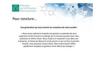 Pour conclure…
Une génération qui nous montre les mutations de notre société :
« Nous avons tellement entendu nos parents se plaindre de leurs
supérieurs et des horaires à rallonge qu’il n’est pas question que nous
subissions la même chose. Nous restons en moyenne 5 ans dans une
entreprise, le temps de découvrir et de picorer ce qui est bon à prendre.
Ensuite, nous passons à autre chose. Nous avons besoin d’être
rapidement satisfaits et gardons notre liberté de changer ».
 