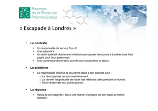 • Le contexte
• Un responsable de service S ou X.
• Une adjointe Y.
• Un client satisfait donne une invitation pour passer deux jours à Londres tous frais
payés pour deux personnes.
• Une conférence d’une demi journée est incluse dans le séjour.
• Le problème
• Le responsable propose la deuxième place à son adjointe pour :
o La récompenser de son investissement.
o Lui donner l’opportunité de nouer des relations utiles pendant la réunion.
o Servir d’exemple aux autres jeunes.
• La réponse
• Refus de son adjointe : elle a une réunion d’anciens de son école au même
moment.
« Escapade à Londres »
 
