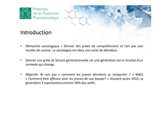 Introduction
• Démarche sociologique = Donner des pistes de compréhension et non pas une
recette de cuisine. Le sociologue est alors une sorte de décodeur.
• Donner une grille de lecture générationnelle car une génération est le résultat d’un
contexte qui change.
• Objectifs → non pas « comment les jeunes devraient se comporter ? » MAIS
« Comment être efficace avec les jeunes de son équipe? » d’autant qu’en 2015, la
génération Y représentera environ 40% des actifs.
 