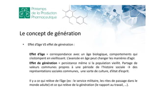 Le concept de génération
• Effet d’âge VS effet de génération :
Effet d’âge = correspondance avec un âge biologique, comportements qui
s’estompent en vieillissant. L’avancée en âge peut changer les manières d’agir.
Effet de génération = persistance même si la population vieillit. Partage de
valeurs communes propres à une période de l’histoire sociale → des
représentations sociales communes, une sorte de culture, d’état d’esprit.
Il y a ce qui relève de l’âge (ex : le service militaire, les rites de passage dans le
monde adulte) et ce qui relève de la génération (le rapport au travail, …).
 
