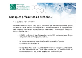 Quelques précautions à prendre…
« La jeunesse n’est qu’un mot »
Pierre Bourdieu soulignait déjà que la variable d’âge est moins puissante que la
variable de classe sociale. Plusieurs facteurs peuvent influencer le comportement
des individus appartenant aux différentes générations : personnalité, éducation,
culture, famille, etc.…
• DONC la génération à laquelle appartient un individu n’est pas un gage de son
comportement, ce n’est qu’un indicateur…
• De plus, on ne peut pas parler de génération sans parler d’histoire.
« Le passé éclaire le présent »
• Le regard des X sur les Y = la génération Y s’explique aussi par la génération X.
Le cadre de référence des X joue sur la lecture des Y. Il est souhaitable de
comprendre aussi ce que les S et les X laissent comme héritage.
 