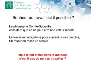 Bonheur au travail est il possible ?
Le philosophe Comte-Sponville
considère que ce ne peut être une valeur morale
Le travail est obligatoire pour survenir a ses besoins,
En retour on reçoit un salaire
Mais le fait d’être dans le malheur
n’est il pas de ne pas travailler ?
 