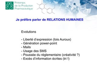 Je préfère parler de RELATIONS HUMAINES
Evolutions
- Liberté d’expression (lois Auroux)
- Génération power-point
- Mails
- Usage des SMS
- Poussée du réglementaire (créativité ?)
- Excès d’information écrites (tri !)
 