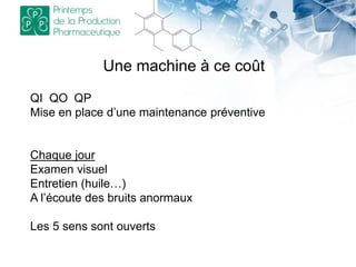 Une machine à ce coût
QI QO QP
Mise en place d’une maintenance préventive
Chaque jour
Examen visuel
Entretien (huile…)
A l’écoute des bruits anormaux
Les 5 sens sont ouverts
 